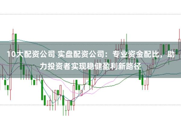 10大配资公司 实盘配资公司：专业资金配比，助力投资者实现稳健盈利新路径