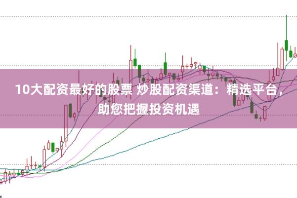 10大配资最好的股票 炒股配资渠道：精选平台，助您把握投资机遇
