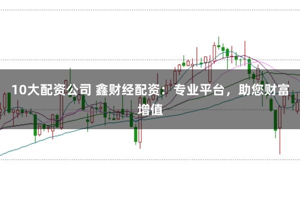 10大配资公司 鑫财经配资：专业平台，助您财富增值