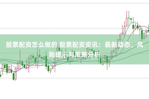 股票配资怎么做的 股票配资资讯：最新动态、风险提示与策略分析