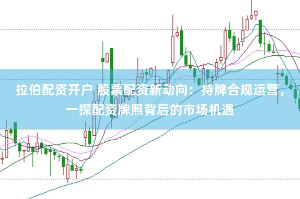 拉伯配资开户 股票配资新动向：持牌合规运营，一探配资牌照背后的市场机遇