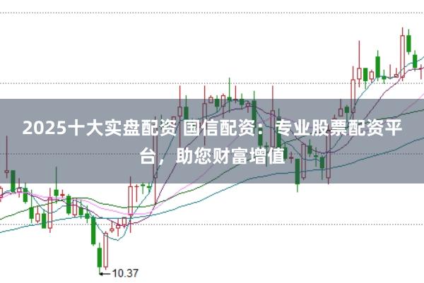 2025十大实盘配资 国信配资：专业股票配资平台，助您财富增值