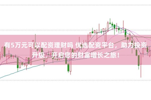 有5万元可以配资理财吗 优选配资平台，助力投资升级，开启您的财富增长之旅！