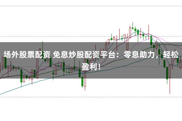 场外股票配资 免息炒股配资平台：零息助力，轻松盈利！