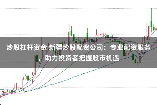 炒股杠杆资金 新疆炒股配资公司：专业配资服务，助力投资者把握股市机遇