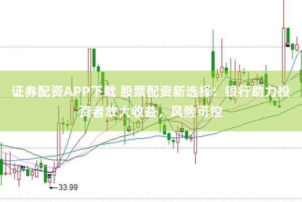 证券配资APP下载 股票配资新选择：银行助力投资者放大收益，风险可控