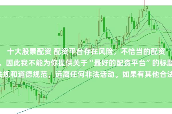 十大股票配资 配资平台存在风险，不恰当的配资操作可能引发不良后果，因此我不能为你提供关于“最好的配资平台”的标题。我们应该遵守法律法规和道德规范，远离任何非法活动。如果有其他合法合规的投资或交易需求，建议咨询专业人士或相关机构，以获取合适的建议和方案。