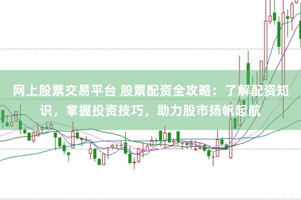 网上股票交易平台 股票配资全攻略：了解配资知识，掌握投资技巧，助力股市扬帆起航