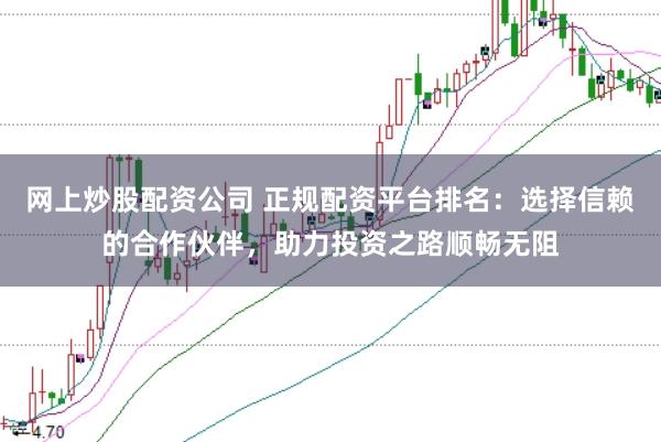 网上炒股配资公司 正规配资平台排名：选择信赖的合作伙伴，助力投资之路顺畅无阻