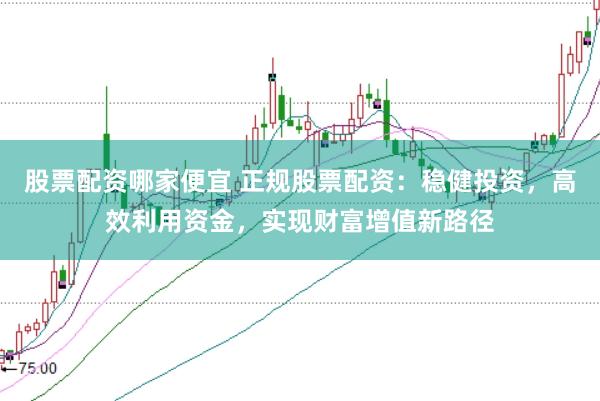 股票配资哪家便宜 正规股票配资：稳健投资，高效利用资金，实现财富增值新路径