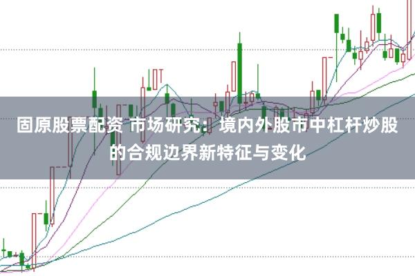 固原股票配资 市场研究：境内外股市中杠杆炒股的合规边界新特征与变化