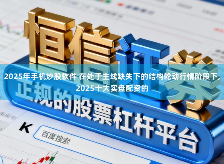 2025年手机炒股软件 在处于主线缺失下的结构轮动行情阶段下，2025十大实盘配资的