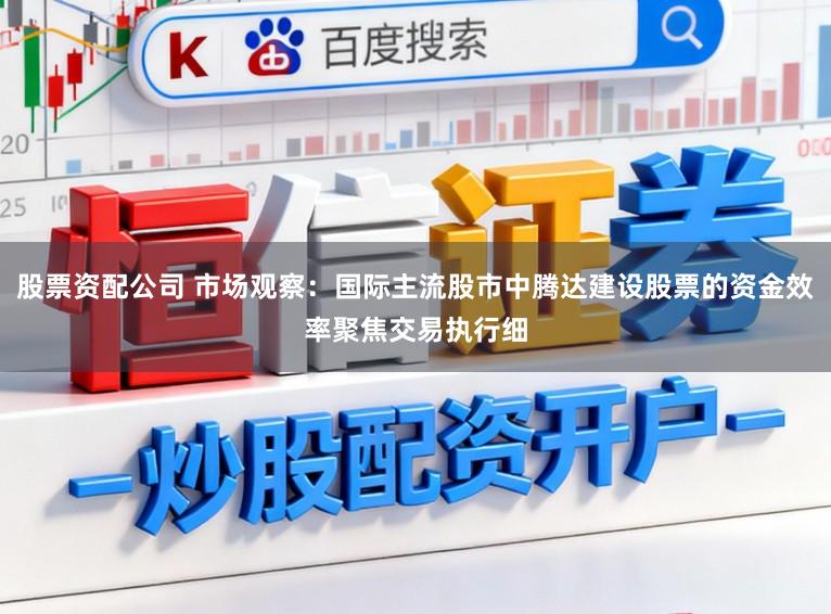 股票资配公司 市场观察：国际主流股市中腾达建设股票的资金效率聚焦交易执行细