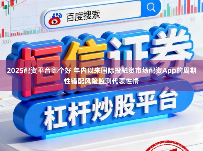 2025配资平台哪个好 年内以来国际投融资市场配资App的周期性错配风险监测代表性情