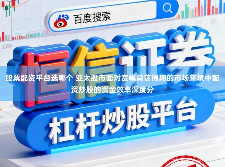 股票配资平台选哪个 亚太股市面对宽幅震荡周期的市场环境中配资炒股的资金效率深度分