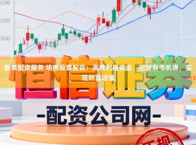 股票配资服务 场内股票配资：高效利用资金，把握股市机遇，实现财富增值