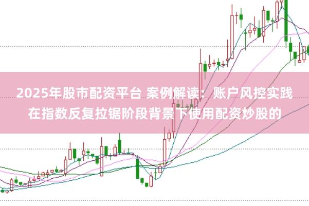 2025年股市配资平台 案例解读：账户风控实践在指数反复拉锯阶段背景下使用配资炒股的