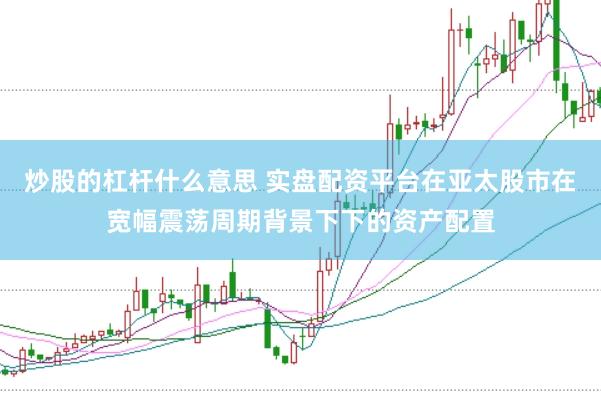 炒股的杠杆什么意思 实盘配资平台在亚太股市在宽幅震荡周期背景下下的资产配置