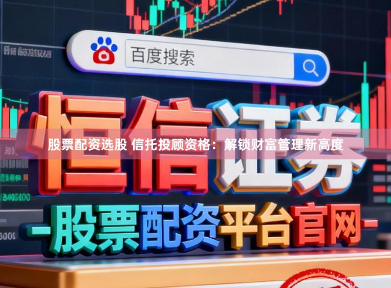 股票配资选股 信托投顾资格：解锁财富管理新高度