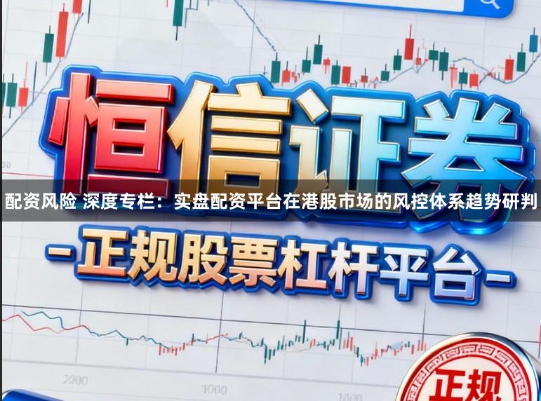 配资风险 深度专栏：实盘配资平台在港股市场的风控体系趋势研判
